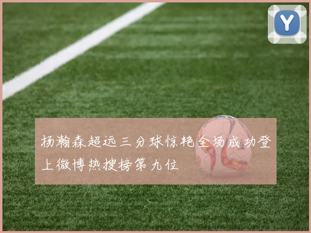 杨瀚森超远三分球惊艳全场成功登上微博热搜榜第九位