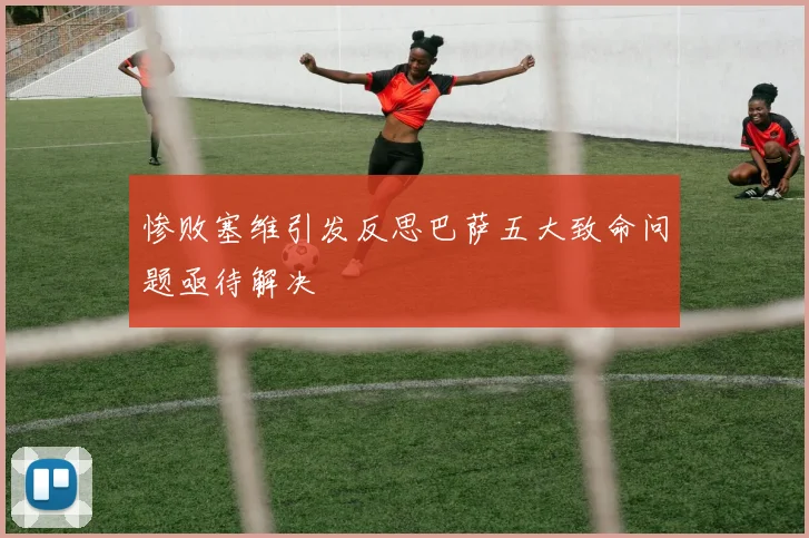惨败塞维引发反思巴萨五大致命问题亟待解决