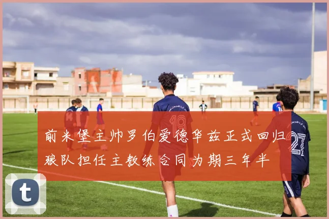 前米堡主帅罗伯爱德华兹正式回归狼队担任主教练合同为期三年半