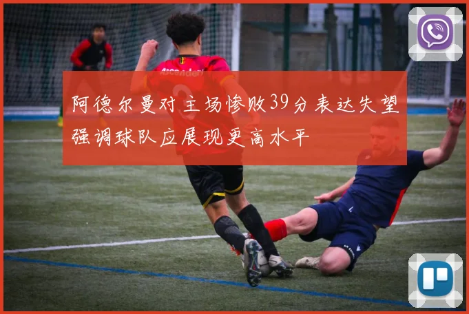 阿德尔曼对主场惨败39分表达失望强调球队应展现更高水平