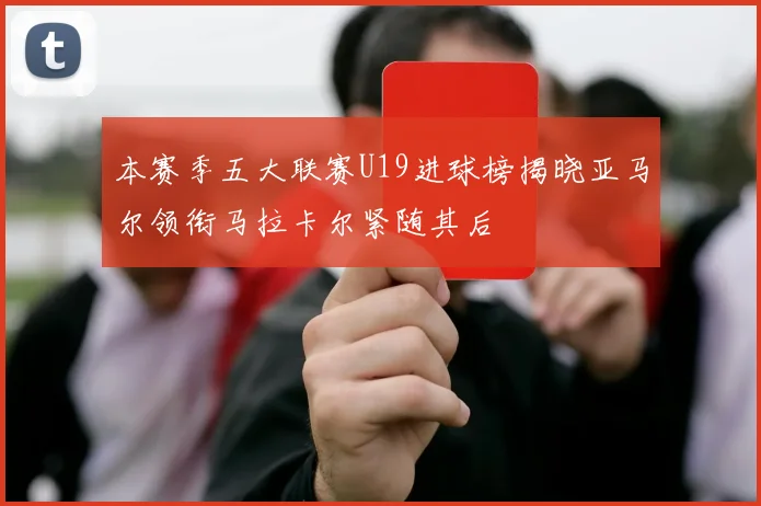 本赛季五大联赛U19进球榜揭晓亚马尔领衔马拉卡尔紧随其后
