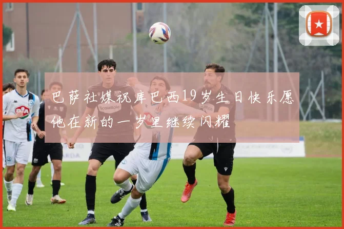 巴萨社媒祝库巴西19岁生日快乐愿他在新的一岁里继续闪耀