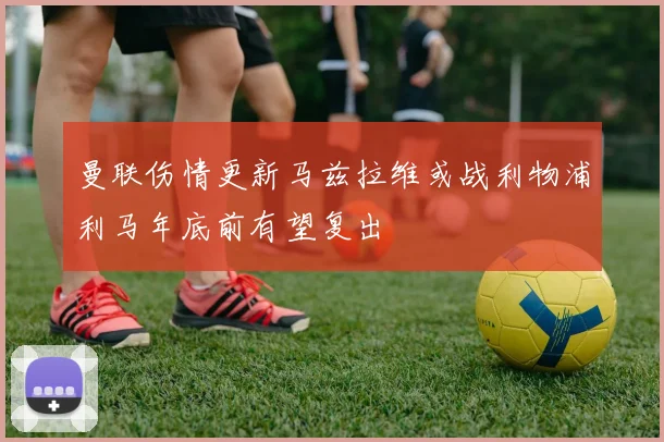曼联伤情更新马兹拉维或战利物浦利马年底前有望复出
