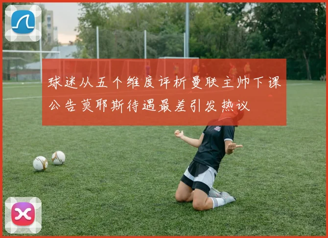 球迷从五个维度评析曼联主帅下课公告莫耶斯待遇最差引发热议