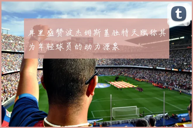 库里盛赞波杰姆斯基独特天赋称其为年轻球员的动力源泉