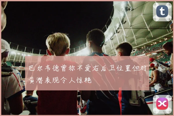 巴尔韦德曾称不爱右后卫位置但对黄潜表现令人惊艳