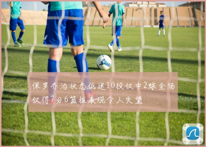 保罗乔治状态低迷10投仅中2球全场仅得7分6篮板表现令人失望